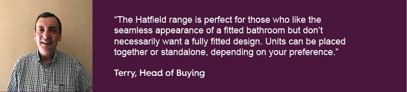 The Hatfield range is perfect for those who like the seamless appearance of a fitted bathroom but don’t necessarily want a fully fitted design. Units can be placed together or standalone, depending on your preference.